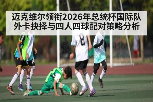 迈克维尔领衔2026年总统杯国际队外卡抉择与四人四球配对策略分析