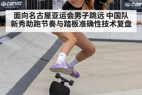 面向名古屋亚运会男子跳远 中国队新秀助跑节奏与踏板准确性技术复盘